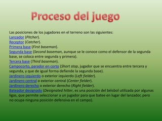 Las posiciones de los jugadores en el terreno son las siguientes:
Lanzador (Pitcher).
Receptor (Catcher).
Primera base (First baseman).
Segunda base (Second baseman, aunque se le conoce como el defensor de la segunda
base, se coloca entre segunda y primera).
Tercera base (Third baseman).
Campocorto, parador en corto (Short stop, jugador que se encuentra entre tercera y
segunda, y que de igual forma defiende la segunda base).
Jardinero izquierdo o exterior izquierdo (Left fielder).
Jardinero central o exterior central (Center fielder).
Jardinero derecho o exterior derecho (Right fielder).
Bateador designado (Designated hitter, es una posición del béisbol utilizada por algunas
ligas, que permite seleccionar a un jugador para que batee en lugar del lanzador, pero
no ocupa ninguna posición defensiva en el campo).
 