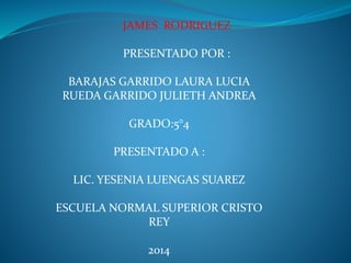 JAMES RODRIGUEZ 
PRESENTADO POR : 
BARAJAS GARRIDO LAURA LUCIA 
RUEDA GARRIDO JULIETH ANDREA 
GRADO:5°4 
PRESENTADO A : 
LIC. YESENIA LUENGAS SUAREZ 
ESCUELA NORMAL SUPERIOR CRISTO 
REY 
2014 
 