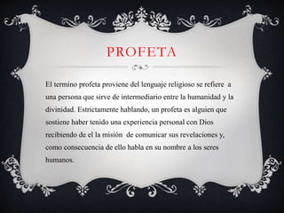 PROFETA
El termino profeta proviene del lenguaje religioso se refiere a
una persona que sirve de intermediario entre la humanidad y la
divinidad. Estrictamente hablando, un profeta es alguien que
sostiene haber tenido una experiencia personal con Dios
recibiendo de el la misión de comunicar sus revelaciones y,
como consecuencia de ello habla en su nombre a los seres
humanos.