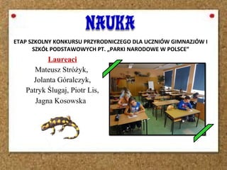 Laureaci
Mateusz Stróżyk,
Jolanta Góralczyk,
Patryk Ślugaj, Piotr Lis,
Jagna Kosowska
ETAP SZKOLNY KONKURSU PRZYRODNICZEGO DLA UCZNIÓW GIMNAZJÓW I
SZKÓŁ PODSTAWOWYCH PT. „PARKI NARODOWE W POLSCE”
 