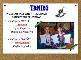 PRZEGLĄD TANECZNY PT. „SZUKAMY
TANECZNYCH TALENTÓW”
• w kategorii DUETY
I miejsce
Otylia Zagórska,
Dominika Augustyn
• w kategorii SOLIŚCI
Wyróżnienie
Otylia Zagórska
 