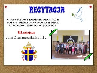 XI POWIATOWY KONKURS RECYTACJI
POEZJI I PROZY JANA PAWŁA II ORAZ
UTWORÓW JEMU POŚWIĘCONYCH
III miejsce
Julia Ziemniewska kl. III c
 