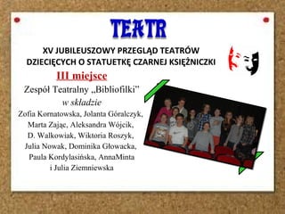 XV JUBILEUSZOWY PRZEGLĄD TEATRÓW
DZIECIĘCYCH O STATUETKĘ CZARNEJ KSIĘŻNICZKI
III miejsce
Zespół Teatralny „Bibliofilki”
w składzie
Zofia Kornatowska, Jolanta Góralczyk,
Marta Zając, Aleksandra Wójcik,
D. Walkowiak, Wiktoria Roszyk,
Julia Nowak, Dominika Głowacka,
Paula Kordylasińska, AnnaMinta
i Julia Ziemniewska
 