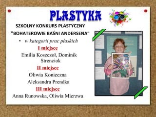 SZKOLNY KONKURS PLASTYCZNY
"BOHATEROWIE BAŚNI ANDERSENA"
• w kategorii prac płaskich
I miejsce
Emilia Koszczoł, Dominik
Strenciok
II miejsce
Oliwia Konieczna
Aleksandra Prendka
III miejsce
Anna Runowska, Oliwia Mierzwa
 