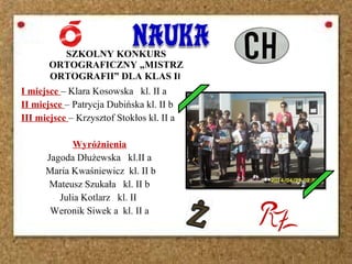 I miejsce – Klara Kosowska kl. II a
II miejsce – Patrycja Dubińska kl. II b
III miejsce – Krzysztof Stokłos kl. II a
Wyróżnienia
Jagoda Dłużewska kl.II a
Maria Kwaśniewicz kl. II b
Mateusz Szukała kl. II b
Julia Kotlarz kl. II
Weronik Siwek a kl. II a
SZKOLNY KONKURS
ORTOGRAFICZNY „MISTRZ
ORTOGRAFII” DLA KLAS II
 