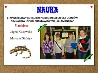 V miejsce
Jagna Kosowska
Mateusz Stróżyk
ETAP OKRĘGOWY KONKURSU PRZYRODNICZEGO DLA UCZNIÓW
GIMNAZJÓW I SZKÓŁ PODSTAWOWYCH „SALAMANDRA”
 