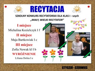 RECYTACJA
SZKOLNY KONKURS RECYTATORSKI DLA KLAS I - szych
„MAŁY, WIELKI RECYTATOR”
I miejsce
Michalina Kozielczyk I f
II miejsce
Maja Bartkowiak I c
III miejsce
Zofia Nowak kl I b
WYRÓŻNIENIE
Liliana Dolna I e
STYCZEŃ - CZERWIEC
 