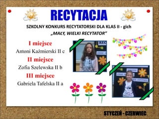 RECYTACJA
SZKOLNY KONKURS RECYTATORSKI DLA KLAS II - gich
„MAŁY, WIELKI RECYTATOR”
I miejsce
Antoni Kaźmierski II c
II miejsce
Zofia Szelewska II b
III miejsce
Gabriela Tafelska II a
STYCZEŃ - CZERWIEC
 