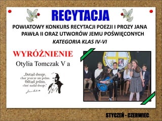 RECYTACJA
POWIATOWY KONKURS RECYTACJI POEZJI I PROZY JANA
PAWŁA II ORAZ UTWORÓW JEMU POŚWIĘCONYCH
KATEGORIA KLAS IV-VI
WYRÓŻNIENIE
Otylia Tomczak V a
STYCZEŃ - CZERWIEC
 