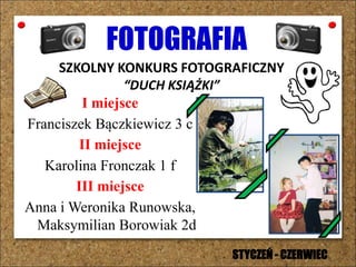 FOTOGRAFIA
SZKOLNY KONKURS FOTOGRAFICZNY
“DUCH KSIĄŻKI”
I miejsce
Franciszek Bączkiewicz 3 c
II miejsce
Karolina Fronczak 1 f
III miejsce
Anna i Weronika Runowska,
Maksymilian Borowiak 2d
STYCZEŃ - CZERWIEC
 