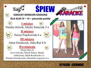 ŚPIEWSZKOLNY KONKURS KARAOKE
DLA KLAS IV – VI – piosenka polska
I miejsce
Natalia Jóźwik, Otylia Tomczak 5 a
II miejsce
Teresa Frąckowiak 6 a
III miejsce
Anna Góralczyk, Julia Ruś 6 b
Wyróżnienie
Alicja Ałtyn 5c
Iwo Cieliczko, Marek Werno, Bartek
Antkowiak, Jakub Rusiłowski 5 a
Klaudia Nowakowska, Dominika Augustyn 4 a
STYCZEŃ - CZERWIEC
 