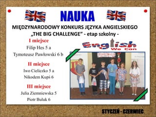 NAUKA
MIĘDZYNARODOWY KONKURS JĘZYKA ANGIELSKIEGO
„THE BIG CHALLENGE” - etap szkolny -
I miejsce
Filip Hes 5 a
Tymoteusz Pawłowski 6 b
II miejsce
Iwo Cieliczko 5 a
Nikodem Kupś 6
III miejsce
Julia Ziemniewska 5
Piotr Buluk 6
STYCZEŃ - CZERWIEC
 