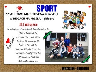 SPORTSZTAFETOWE MISTRZOSTWA POWIATU
W BIEGACH NA PRZEŁAJ - chłopcy
III miejsce
w składzie: Franciszek Bączkiewicz 4c,
Oskar Galusik 5a,
Hubert Garczyński 5a,
Łukasz Gorzelany 5b,
Łukasz Słowik 6a,
Kacper Ciepły (rez.) 6b,
Bartosz Mikołajczak 6b,
Aleksander Styk 6b
Adam Zamiara 6b,
WRZESIEŃ - GRUDZIEŃ
 