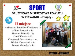 SPORT
DRUŻYNOWE MISTRZOSTWA POWIATU
W PŁYWANIU - chłopcy -
II miejsce
w składzie: Stanisław Kruszona z 6c
Miłosz Tomczak z 6c,
Mateusz Kmiecik z 5b,
Kamil Fudala z 4b,
Franciszek Bączkiewicz z 4c,
Michał Wieczerzak z 4c,
Marcel Michalski z 3c
STYCZEŃ - CZERWIEC
 