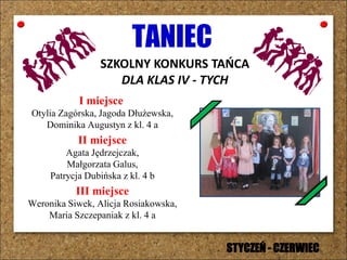TANIEC
SZKOLNY KONKURS TAŃCA
DLA KLAS IV - TYCH
I miejsce
Otylia Zagórska, Jagoda Dłużewska,
Dominika Augustyn z kl. 4 a
II miejsce
Agata Jędrzejczak,
Małgorzata Galus,
Patrycja Dubińska z kl. 4 b
III miejsce
Weronika Siwek, Alicja Rosiakowska,
Maria Szczepaniak z kl. 4 a
STYCZEŃ - CZERWIEC
 