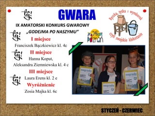 GWARA
IX AMATORSKI KONKURS GWAROWY
„GODEJMA PO NASZYMU”
I miejsce
Franciszek Bączkiewicz kl. 4c
II miejsce
Hanna Koput,
Aleksandra Ziemniewska kl. 4 c
III miejsce
Laura Erens kl. 2 e
Wyróżnienie
Zosia Majka kl. 6c
STYCZEŃ - CZERWIEC
 