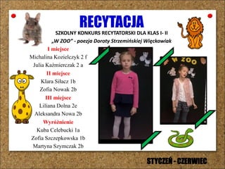 RECYTACJASZKOLNY KONKURS RECYTATORSKI DLA KLAS I- II
„W ZOO” - poezja Doroty Strzemińskiej Więckowiak
I miejsce
Michalina Kozielczyk 2 f
Julia Kaźmierczak 2 a
II miejsce
Klara Siłacz 1b
Zofia Nowak 2b
III miejsce
Liliana Dolna 2e
Aleksandra Nowa 2b
Wyróżnienie
Kuba Celebucki 1a
Zofia Szczepkowska 1b
Martyna Szymczak 2b
STYCZEŃ - CZERWIEC
 