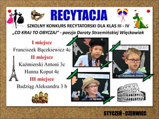 RECYTACJA
SZKOLNY KONKURS RECYTATORSKI DLA KLAS III - IV
„CO KRAJ TO OBYCZAJ” - poezja Doroty Strzemińskiej Więckowiak
I miejsce
Franciszek Bączkiewicz 4c
II miejsce
Kaźmierski Antoni 3c
Hanna Koput 4c
III miejsce
Badziąg Aleksandra 3 b
STYCZEŃ - CZERWIEC
 