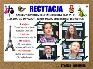 RECYTACJA
SZKOLNY KONKURS RECYTATORSKI DLA KLAS V - VI
„CO KRAJ TO OBYCZAJ” - poezja Doroty Strzemińskiej Więckowiak
I miejsce
Ziemniewska Julia 6c
Tomczak Otylia 6a
II miejsce
Szczepkowska Maria 5a
III miejsce
Ałtyn Alicja 6c
Mierzwa Oliwia 5b
Wyróżnienie
Kulon Weronika 6a
Cieliczko Iwo 6a
STYCZEŃ - CZERWIEC
 