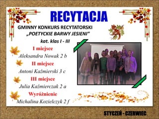 RECYTACJA
GMINNY KONKURS RECYTATORSKI
„POETYCKIE BARWY JESIENI”
kat. klas I - III
I miejsce
Aleksandra Nowak 2 b
II miejsce
Antoni Kaźmierski 3 c
III miejsce
Julia Kaźmierczak 2 a
Wyróżnienie
Michalina Kozielczyk 2 f
STYCZEŃ - CZERWIEC
 