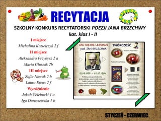 RECYTACJA
SZKOLNY KONKURS RECYTATORSKI POEZJI JANA BRZECHWY
kat. klas I - II
I miejsce
Michalina Kozielczyk 2 f
II miejsce
Aleksandra Przybysz 2 a
Maria Głuszak 2b
III miejsce
Zofia Nowak 2 b
Laura Erens 2 f
Wyróżnienie
Jakub Celebucki 1 a
Iga Daroszewska 1 b
STYCZEŃ - CZERWIEC
 