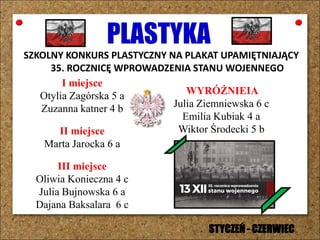 PLASTYKA
SZKOLNY KONKURS PLASTYCZNY NA PLAKAT UPAMIĘTNIAJĄCY
35. ROCZNICĘ WPROWADZENIA STANU WOJENNEGO
I miejsce
Otylia Zagórska 5 a
Zuzanna katner 4 b
II miejsce
Marta Jarocka 6 a
III miejsce
Oliwia Konieczna 4 c
Julia Bujnowska 6 a
Dajana Baksalara 6 c
WYRÓŻNIEIA
Julia Ziemniewska 6 c
Emilia Kubiak 4 a
Wiktor Środecki 5 b
STYCZEŃ - CZERWIEC
 