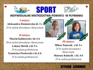 SPORTINDYWIDUALNE MISTRZOSTWA POWIATU W PŁYWANIU
I miejsce
Aleksandra Ziemniewska kl. 3 c
25 m stylem dowolnym i klasycznym
II miejsce
Marcin Kalinowski z kl. 6 b
50 m stylem dowolnym i klasycznym
Łukasz Słowik z kl. 5 a
25 m stylem grzbietowym
Tymoteusz Pawłowski z kl. 6 b
25 m stylem grzbietowym
III miejsce
Miłosz Tomczak z kl. 5 c
25 m stylem dowolnym i
klasycznym
Mateusz Kmiecik z kl. 4 b
25 m stylem grzbietowym
STYCZEŃ - CZERWIEC
 