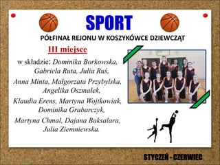 SPORT
PÓŁFINAŁ REJONU W KOSZYKÓWCE DZIEWCZĄT
III miejsce
w składzie: Dominika Borkowska,
Gabriela Ruta, Julia Ruś,
Anna Minta, Małgorzata Przybylska,
Angelika Oszmałek,
Klaudia Erens, Martyna Wojtkowiak,
Dominika Grabarczyk,
Martyna Chmal, Dajana Baksalara,
Julia Ziemniewska.
STYCZEŃ - CZERWIEC
 