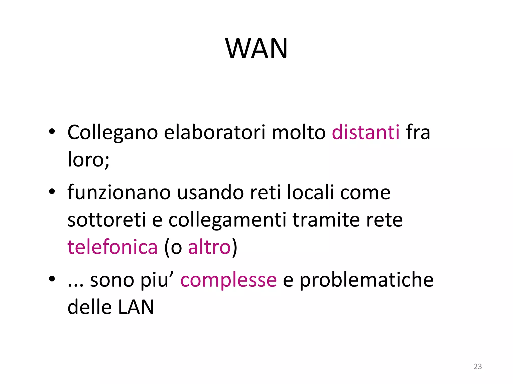 23
WAN
• Collegano elaboratori molto distanti fra
loro;
• funzionano usando reti locali come
sottoreti e collegamenti tramite rete
telefonica (o altro)
• ... sono piu’ complesse e problematiche
delle LAN
 