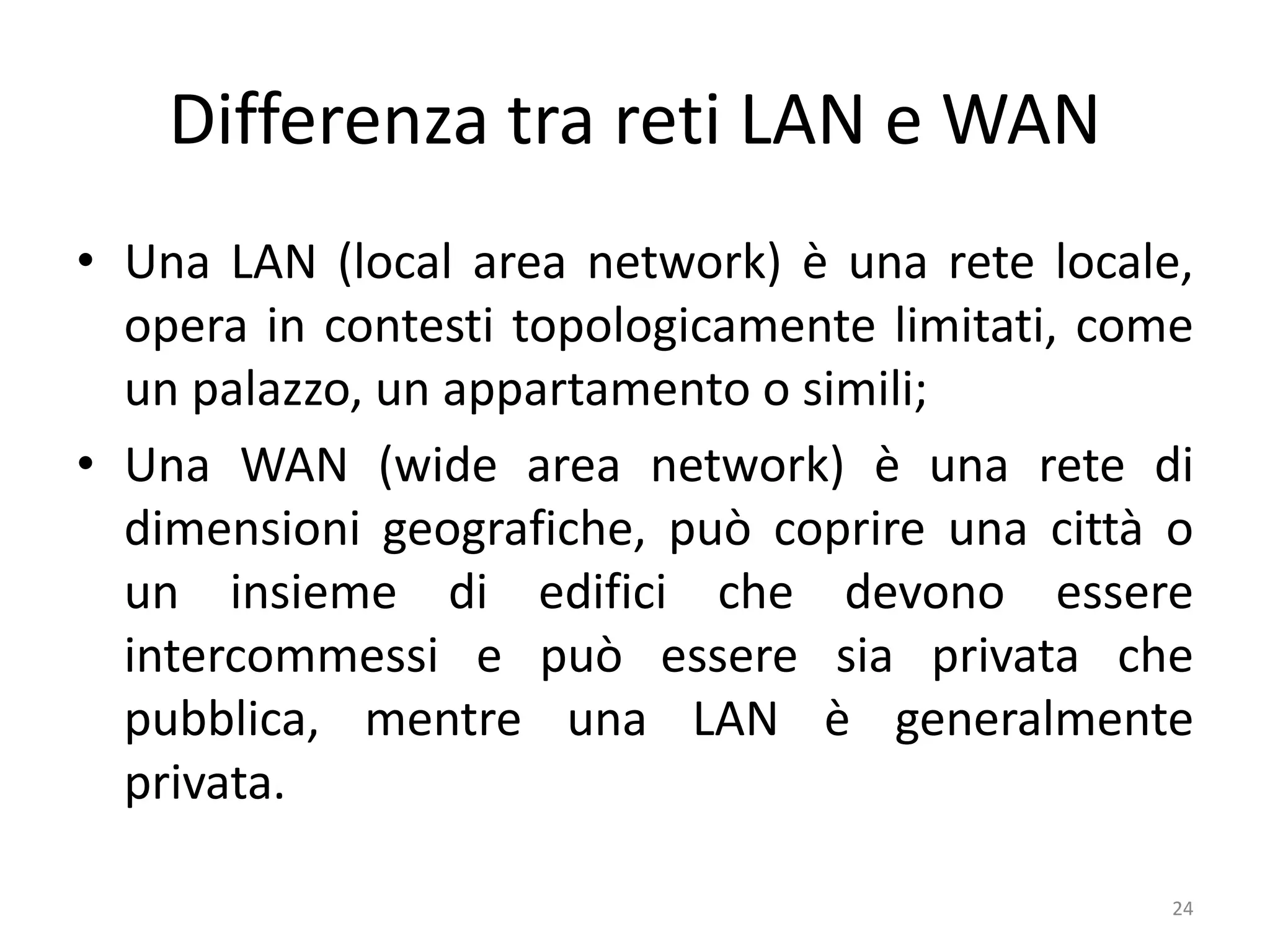 Differenza tra reti LAN e WAN
• Una LAN (local area network) è una rete locale,
opera in contesti topologicamente limitati, come
un palazzo, un appartamento o simili;
• Una WAN (wide area network) è una rete di
dimensioni geografiche, può coprire una città o
un insieme di edifici che devono essere
intercommessi e può essere sia privata che
pubblica, mentre una LAN è generalmente
privata.
24
 