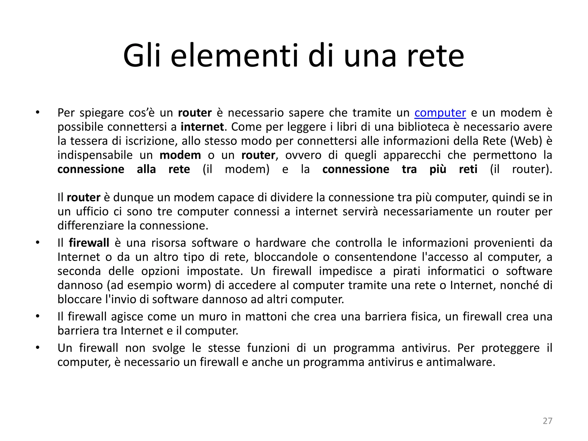 Gli elementi di una rete
• Per spiegare cos’è un router è necessario sapere che tramite un computer e un modem è
possibile connettersi a internet. Come per leggere i libri di una biblioteca è necessario avere
la tessera di iscrizione, allo stesso modo per connettersi alle informazioni della Rete (Web) è
indispensabile un modem o un router, ovvero di quegli apparecchi che permettono la
connessione alla rete (il modem) e la connessione tra più reti (il router).
Il router è dunque un modem capace di dividere la connessione tra più computer, quindi se in
un ufficio ci sono tre computer connessi a internet servirà necessariamente un router per
differenziare la connessione.
• Il firewall è una risorsa software o hardware che controlla le informazioni provenienti da
Internet o da un altro tipo di rete, bloccandole o consentendone l'accesso al computer, a
seconda delle opzioni impostate. Un firewall impedisce a pirati informatici o software
dannoso (ad esempio worm) di accedere al computer tramite una rete o Internet, nonché di
bloccare l'invio di software dannoso ad altri computer.
• Il firewall agisce come un muro in mattoni che crea una barriera fisica, un firewall crea una
barriera tra Internet e il computer.
• Un firewall non svolge le stesse funzioni di un programma antivirus. Per proteggere il
computer, è necessario un firewall e anche un programma antivirus e antimalware.
27
 