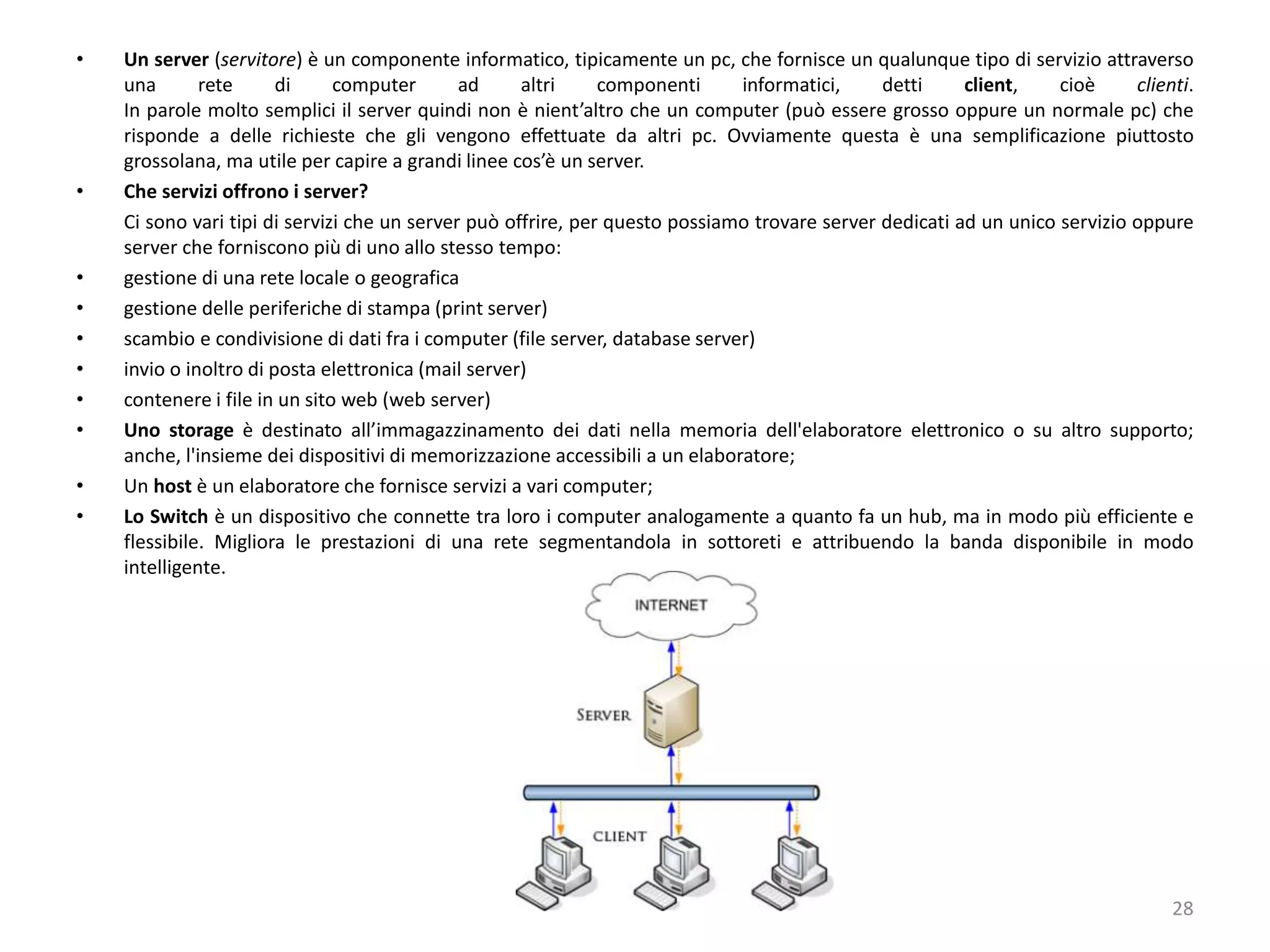 • Un server (servitore) è un componente informatico, tipicamente un pc, che fornisce un qualunque tipo di servizio attraverso
una rete di computer ad altri componenti informatici, detti client, cioè clienti.
In parole molto semplici il server quindi non è nient’altro che un computer (può essere grosso oppure un normale pc) che
risponde a delle richieste che gli vengono effettuate da altri pc. Ovviamente questa è una semplificazione piuttosto
grossolana, ma utile per capire a grandi linee cos’è un server.
• Che servizi offrono i server?
Ci sono vari tipi di servizi che un server può offrire, per questo possiamo trovare server dedicati ad un unico servizio oppure
server che forniscono più di uno allo stesso tempo:
• gestione di una rete locale o geografica
• gestione delle periferiche di stampa (print server)
• scambio e condivisione di dati fra i computer (file server, database server)
• invio o inoltro di posta elettronica (mail server)
• contenere i file in un sito web (web server)
• Uno storage è destinato all’immagazzinamento dei dati nella memoria dell'elaboratore elettronico o su altro supporto;
anche, l'insieme dei dispositivi di memorizzazione accessibili a un elaboratore;
• Un host è un elaboratore che fornisce servizi a vari computer;
• Lo Switch è un dispositivo che connette tra loro i computer analogamente a quanto fa un hub, ma in modo più efficiente e
flessibile. Migliora le prestazioni di una rete segmentandola in sottoreti e attribuendo la banda disponibile in modo
intelligente.
28
 