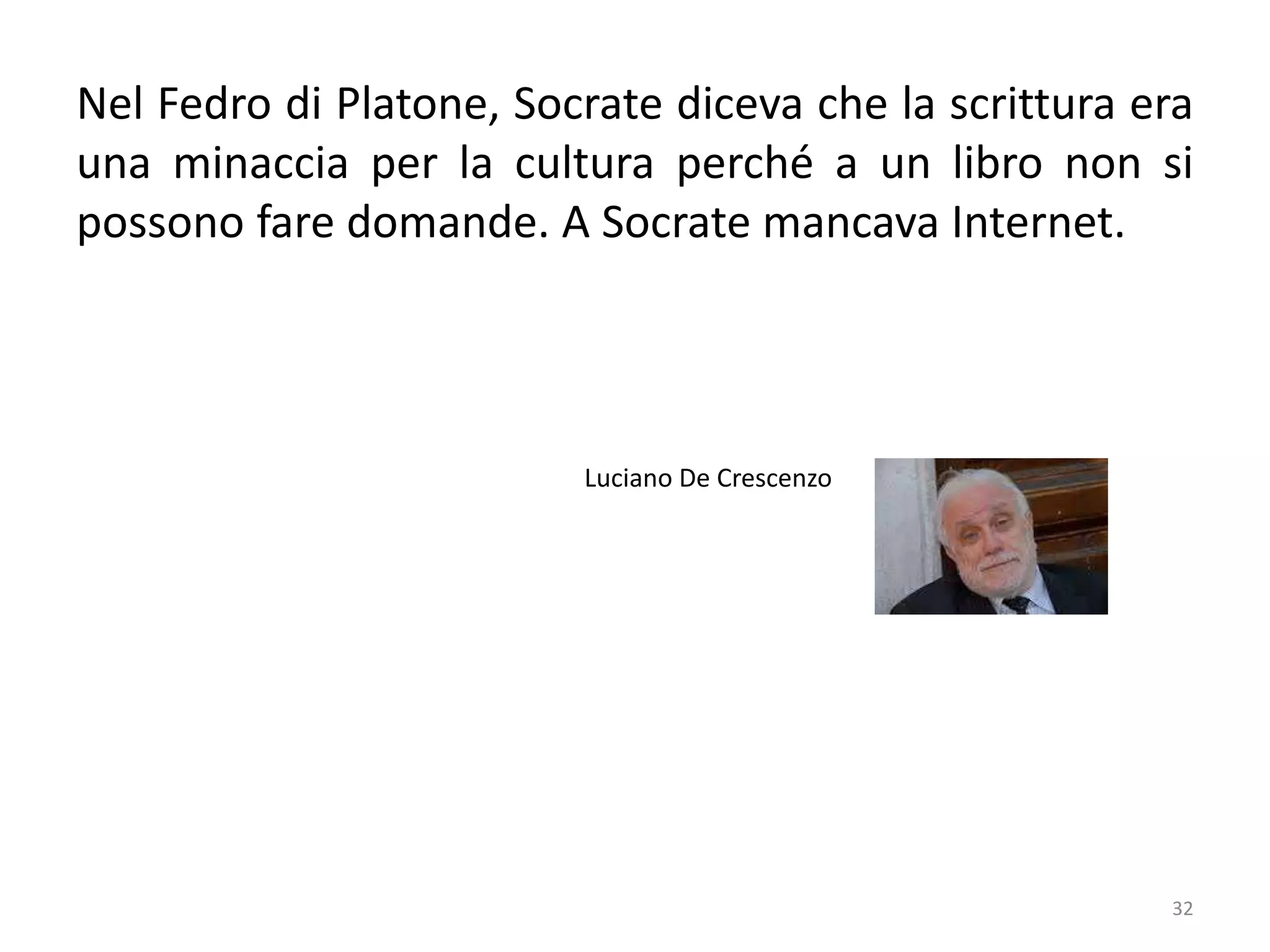 32
Nel Fedro di Platone, Socrate diceva che la scrittura era
una minaccia per la cultura perché a un libro non si
possono fare domande. A Socrate mancava Internet.
Luciano De Crescenzo
 