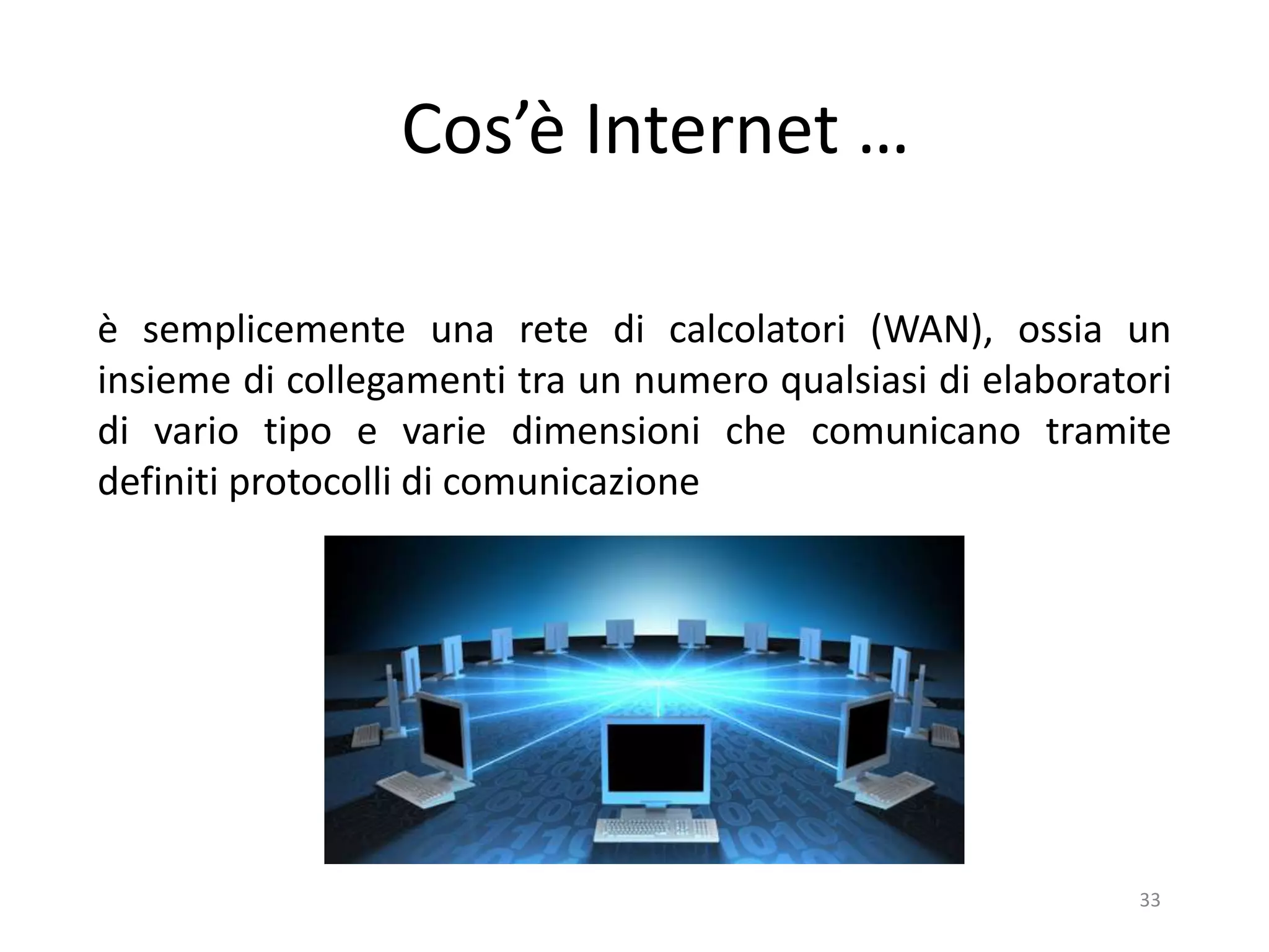 33
Cos’è Internet …
è semplicemente una rete di calcolatori (WAN), ossia un
insieme di collegamenti tra un numero qualsiasi di elaboratori
di vario tipo e varie dimensioni che comunicano tramite
definiti protocolli di comunicazione
 