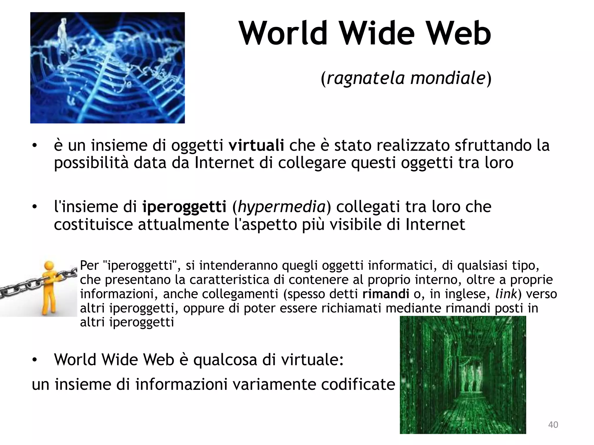 40
World Wide Web
(ragnatela mondiale)
• è un insieme di oggetti virtuali che è stato realizzato sfruttando la
possibilità data da Internet di collegare questi oggetti tra loro
• l'insieme di iperoggetti (hypermedia) collegati tra loro che
costituisce attualmente l'aspetto più visibile di Internet
– Per "iperoggetti", si intenderanno quegli oggetti informatici, di qualsiasi tipo,
che presentano la caratteristica di contenere al proprio interno, oltre a proprie
informazioni, anche collegamenti (spesso detti rimandi o, in inglese, link) verso
altri iperoggetti, oppure di poter essere richiamati mediante rimandi posti in
altri iperoggetti
• World Wide Web è qualcosa di virtuale:
un insieme di informazioni variamente codificate
 