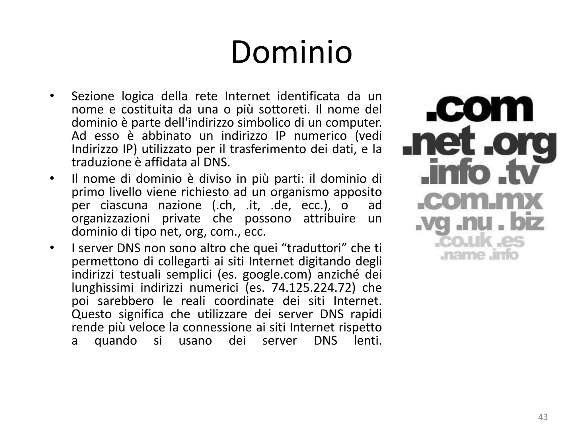 43
Dominio
• Sezione logica della rete Internet identificata da un
nome e costituita da una o più sottoreti. Il nome del
dominio è parte dell'indirizzo simbolico di un computer.
Ad esso è abbinato un indirizzo IP numerico (vedi
Indirizzo IP) utilizzato per il trasferimento dei dati, e la
traduzione è affidata al DNS.
• Il nome di dominio è diviso in più parti: il dominio di
primo livello viene richiesto ad un organismo apposito
per ciascuna nazione (.ch, .it, .de, ecc.), o ad
organizzazioni private che possono attribuire un
dominio di tipo net, org, com., ecc.
• I server DNS non sono altro che quei “traduttori” che ti
permettono di collegarti ai siti Internet digitando degli
indirizzi testuali semplici (es. google.com) anziché dei
lunghissimi indirizzi numerici (es. 74.125.224.72) che
poi sarebbero le reali coordinate dei siti Internet.
Questo significa che utilizzare dei server DNS rapidi
rende più veloce la connessione ai siti Internet rispetto
a quando si usano dei server DNS lenti.
 