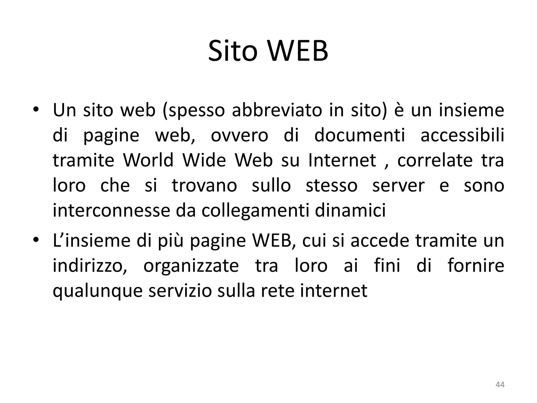 44
Sito WEB
• Un sito web (spesso abbreviato in sito) è un insieme
di pagine web, ovvero di documenti accessibili
tramite World Wide Web su Internet , correlate tra
loro che si trovano sullo stesso server e sono
interconnesse da collegamenti dinamici
• L’insieme di più pagine WEB, cui si accede tramite un
indirizzo, organizzate tra loro ai fini di fornire
qualunque servizio sulla rete internet
 