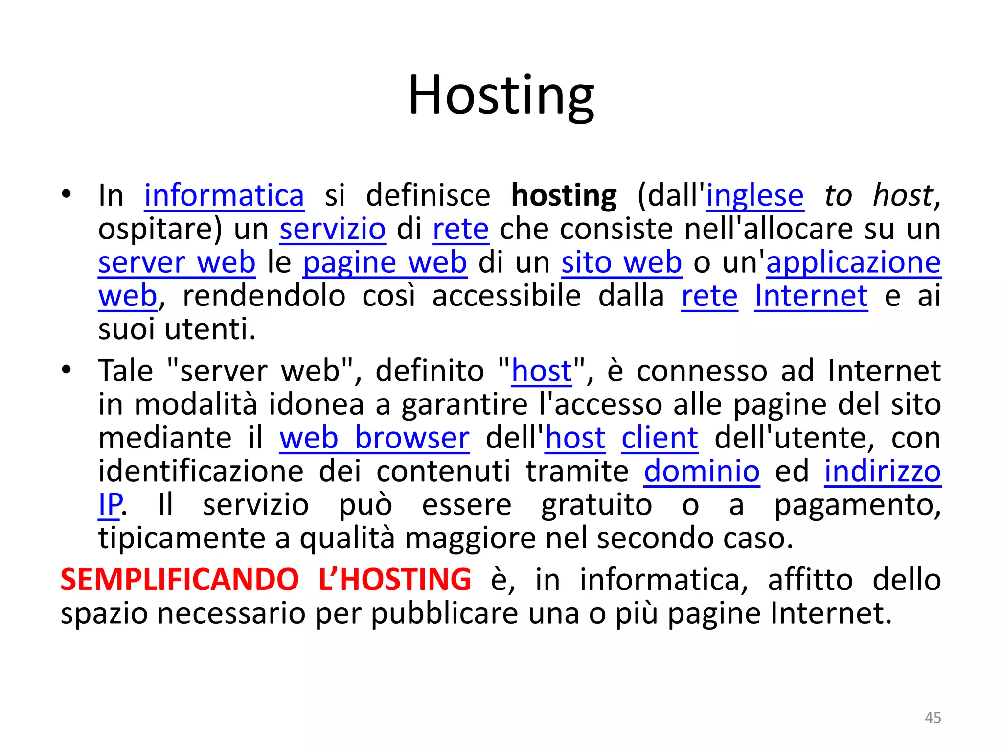 Hosting
• In informatica si definisce hosting (dall'inglese to host,
ospitare) un servizio di rete che consiste nell'allocare su un
server web le pagine web di un sito web o un'applicazione
web, rendendolo così accessibile dalla rete Internet e ai
suoi utenti.
• Tale "server web", definito "host", è connesso ad Internet
in modalità idonea a garantire l'accesso alle pagine del sito
mediante il web browser dell'host client dell'utente, con
identificazione dei contenuti tramite dominio ed indirizzo
IP. Il servizio può essere gratuito o a pagamento,
tipicamente a qualità maggiore nel secondo caso.
SEMPLIFICANDO L’HOSTING è, in informatica, affitto dello
spazio necessario per pubblicare una o più pagine Internet.
45
 
