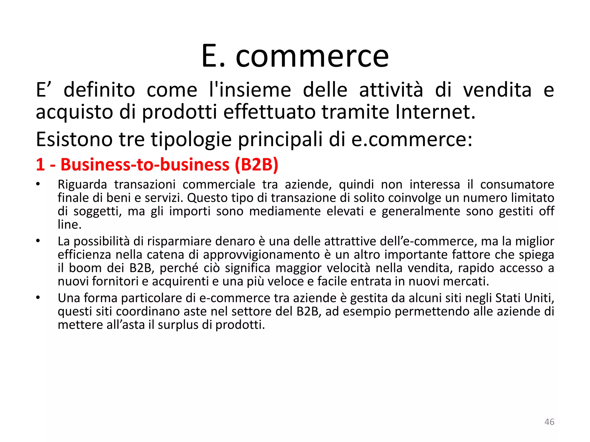 E. commerce
E’ definito come l'insieme delle attività di vendita e
acquisto di prodotti effettuato tramite Internet.
Esistono tre tipologie principali di e.commerce:
1 - Business-to-business (B2B)
• Riguarda transazioni commerciale tra aziende, quindi non interessa il consumatore
finale di beni e servizi. Questo tipo di transazione di solito coinvolge un numero limitato
di soggetti, ma gli importi sono mediamente elevati e generalmente sono gestiti off
line.
• La possibilità di risparmiare denaro è una delle attrattive dell’e-commerce, ma la miglior
efficienza nella catena di approvvigionamento è un altro importante fattore che spiega
il boom dei B2B, perché ciò significa maggior velocità nella vendita, rapido accesso a
nuovi fornitori e acquirenti e una più veloce e facile entrata in nuovi mercati.
• Una forma particolare di e-commerce tra aziende è gestita da alcuni siti negli Stati Uniti,
questi siti coordinano aste nel settore del B2B, ad esempio permettendo alle aziende di
mettere all’asta il surplus di prodotti.
46
 