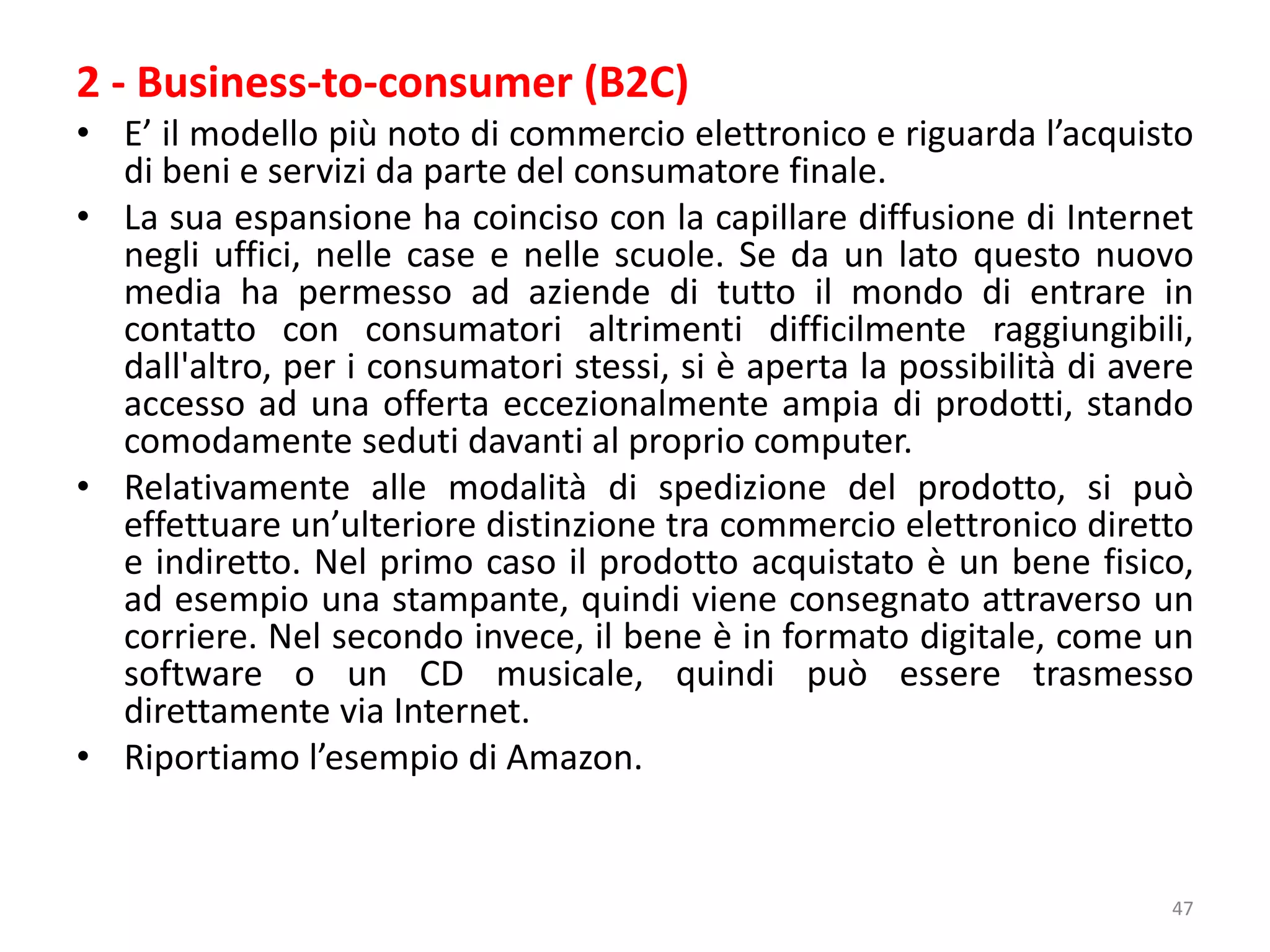 2 - Business-to-consumer (B2C)
• E’ il modello più noto di commercio elettronico e riguarda l’acquisto
di beni e servizi da parte del consumatore finale.
• La sua espansione ha coinciso con la capillare diffusione di Internet
negli uffici, nelle case e nelle scuole. Se da un lato questo nuovo
media ha permesso ad aziende di tutto il mondo di entrare in
contatto con consumatori altrimenti difficilmente raggiungibili,
dall'altro, per i consumatori stessi, si è aperta la possibilità di avere
accesso ad una offerta eccezionalmente ampia di prodotti, stando
comodamente seduti davanti al proprio computer.
• Relativamente alle modalità di spedizione del prodotto, si può
effettuare un’ulteriore distinzione tra commercio elettronico diretto
e indiretto. Nel primo caso il prodotto acquistato è un bene fisico,
ad esempio una stampante, quindi viene consegnato attraverso un
corriere. Nel secondo invece, il bene è in formato digitale, come un
software o un CD musicale, quindi può essere trasmesso
direttamente via Internet.
• Riportiamo l’esempio di Amazon.
47
 