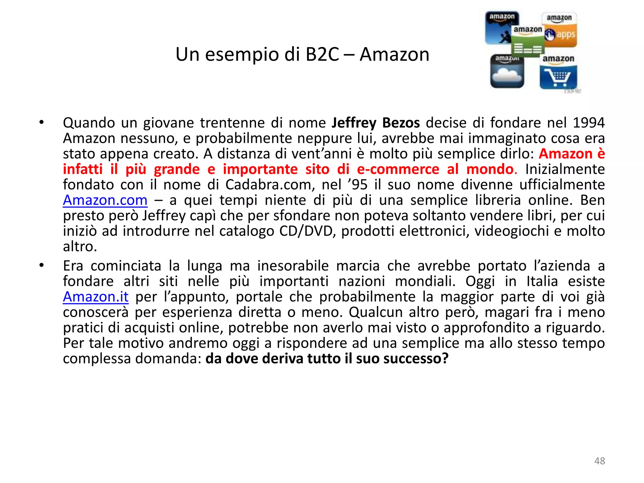 Un esempio di B2C – Amazon
48
• Quando un giovane trentenne di nome Jeffrey Bezos decise di fondare nel 1994
Amazon nessuno, e probabilmente neppure lui, avrebbe mai immaginato cosa era
stato appena creato. A distanza di vent’anni è molto più semplice dirlo: Amazon è
infatti il più grande e importante sito di e-commerce al mondo. Inizialmente
fondato con il nome di Cadabra.com, nel ’95 il suo nome divenne ufficialmente
Amazon.com – a quei tempi niente di più di una semplice libreria online. Ben
presto però Jeffrey capì che per sfondare non poteva soltanto vendere libri, per cui
iniziò ad introdurre nel catalogo CD/DVD, prodotti elettronici, videogiochi e molto
altro.
• Era cominciata la lunga ma inesorabile marcia che avrebbe portato l’azienda a
fondare altri siti nelle più importanti nazioni mondiali. Oggi in Italia esiste
Amazon.it per l’appunto, portale che probabilmente la maggior parte di voi già
conoscerà per esperienza diretta o meno. Qualcun altro però, magari fra i meno
pratici di acquisti online, potrebbe non averlo mai visto o approfondito a riguardo.
Per tale motivo andremo oggi a rispondere ad una semplice ma allo stesso tempo
complessa domanda: da dove deriva tutto il suo successo?
 