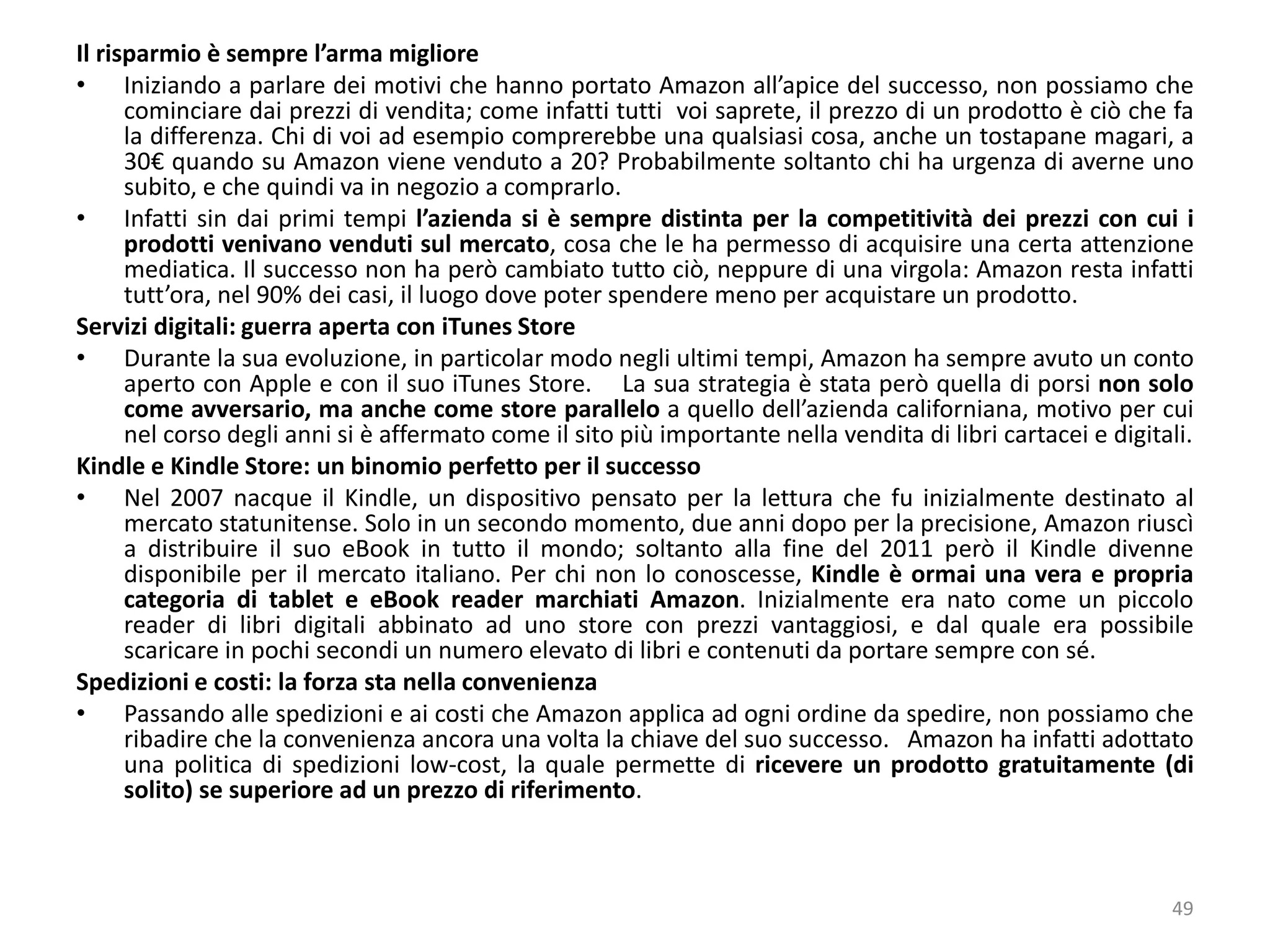 Il risparmio è sempre l’arma migliore
• Iniziando a parlare dei motivi che hanno portato Amazon all’apice del successo, non possiamo che
cominciare dai prezzi di vendita; come infatti tutti voi saprete, il prezzo di un prodotto è ciò che fa
la differenza. Chi di voi ad esempio comprerebbe una qualsiasi cosa, anche un tostapane magari, a
30€ quando su Amazon viene venduto a 20? Probabilmente soltanto chi ha urgenza di averne uno
subito, e che quindi va in negozio a comprarlo.
• Infatti sin dai primi tempi l’azienda si è sempre distinta per la competitività dei prezzi con cui i
prodotti venivano venduti sul mercato, cosa che le ha permesso di acquisire una certa attenzione
mediatica. Il successo non ha però cambiato tutto ciò, neppure di una virgola: Amazon resta infatti
tutt’ora, nel 90% dei casi, il luogo dove poter spendere meno per acquistare un prodotto.
Servizi digitali: guerra aperta con iTunes Store
• Durante la sua evoluzione, in particolar modo negli ultimi tempi, Amazon ha sempre avuto un conto
aperto con Apple e con il suo iTunes Store. La sua strategia è stata però quella di porsi non solo
come avversario, ma anche come store parallelo a quello dell’azienda californiana, motivo per cui
nel corso degli anni si è affermato come il sito più importante nella vendita di libri cartacei e digitali.
Kindle e Kindle Store: un binomio perfetto per il successo
• Nel 2007 nacque il Kindle, un dispositivo pensato per la lettura che fu inizialmente destinato al
mercato statunitense. Solo in un secondo momento, due anni dopo per la precisione, Amazon riuscì
a distribuire il suo eBook in tutto il mondo; soltanto alla fine del 2011 però il Kindle divenne
disponibile per il mercato italiano. Per chi non lo conoscesse, Kindle è ormai una vera e propria
categoria di tablet e eBook reader marchiati Amazon. Inizialmente era nato come un piccolo
reader di libri digitali abbinato ad uno store con prezzi vantaggiosi, e dal quale era possibile
scaricare in pochi secondi un numero elevato di libri e contenuti da portare sempre con sé.
Spedizioni e costi: la forza sta nella convenienza
• Passando alle spedizioni e ai costi che Amazon applica ad ogni ordine da spedire, non possiamo che
ribadire che la convenienza ancora una volta la chiave del suo successo. Amazon ha infatti adottato
una politica di spedizioni low-cost, la quale permette di ricevere un prodotto gratuitamente (di
solito) se superiore ad un prezzo di riferimento.
49
 