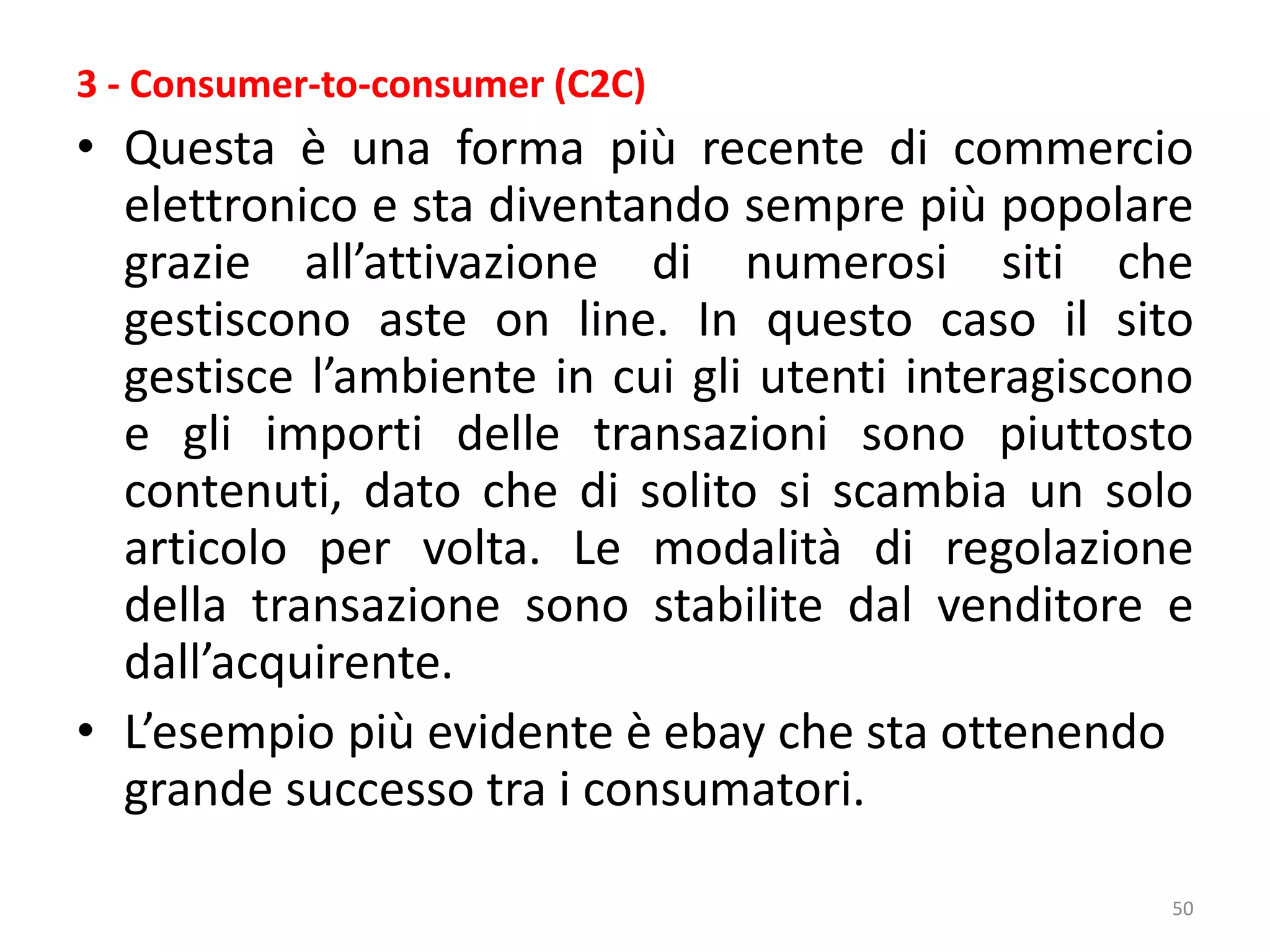50
3 - Consumer-to-consumer (C2C)
• Questa è una forma più recente di commercio
elettronico e sta diventando sempre più popolare
grazie all’attivazione di numerosi siti che
gestiscono aste on line. In questo caso il sito
gestisce l’ambiente in cui gli utenti interagiscono
e gli importi delle transazioni sono piuttosto
contenuti, dato che di solito si scambia un solo
articolo per volta. Le modalità di regolazione
della transazione sono stabilite dal venditore e
dall’acquirente.
• L’esempio più evidente è ebay che sta ottenendo
grande successo tra i consumatori.
 