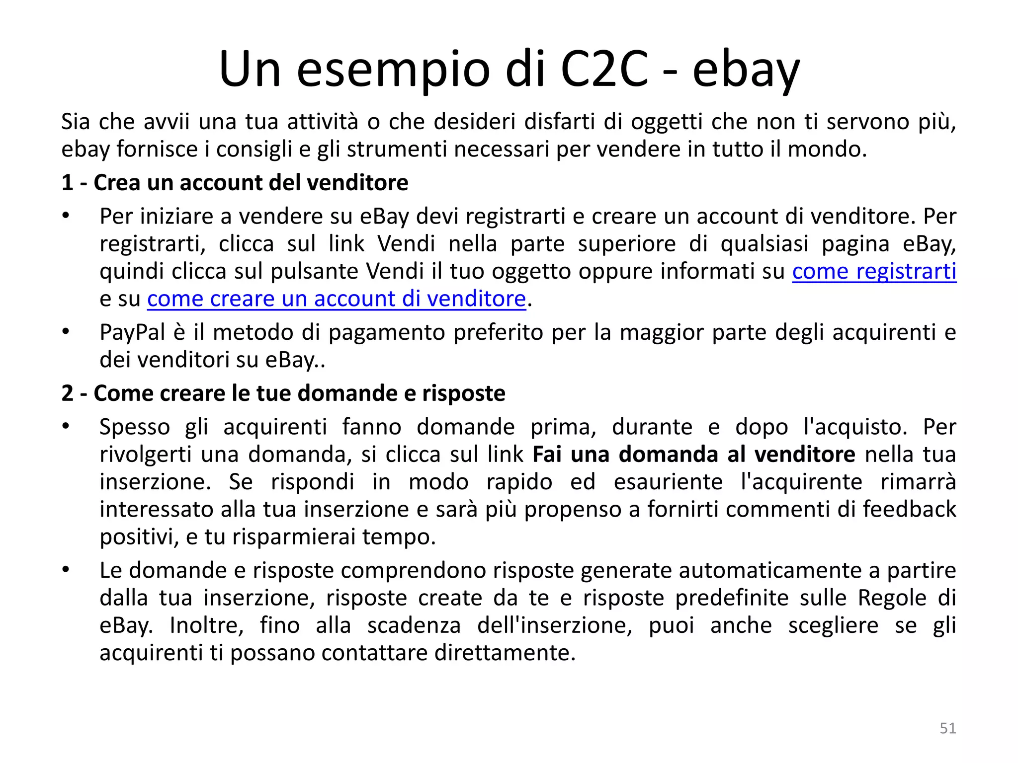 Un esempio di C2C - ebay
Sia che avvii una tua attività o che desideri disfarti di oggetti che non ti servono più,
ebay fornisce i consigli e gli strumenti necessari per vendere in tutto il mondo.
1 - Crea un account del venditore
• Per iniziare a vendere su eBay devi registrarti e creare un account di venditore. Per
registrarti, clicca sul link Vendi nella parte superiore di qualsiasi pagina eBay,
quindi clicca sul pulsante Vendi il tuo oggetto oppure informati su come registrarti
e su come creare un account di venditore.
• PayPal è il metodo di pagamento preferito per la maggior parte degli acquirenti e
dei venditori su eBay..
2 - Come creare le tue domande e risposte
• Spesso gli acquirenti fanno domande prima, durante e dopo l'acquisto. Per
rivolgerti una domanda, si clicca sul link Fai una domanda al venditore nella tua
inserzione. Se rispondi in modo rapido ed esauriente l'acquirente rimarrà
interessato alla tua inserzione e sarà più propenso a fornirti commenti di feedback
positivi, e tu risparmierai tempo.
• Le domande e risposte comprendono risposte generate automaticamente a partire
dalla tua inserzione, risposte create da te e risposte predefinite sulle Regole di
eBay. Inoltre, fino alla scadenza dell'inserzione, puoi anche scegliere se gli
acquirenti ti possano contattare direttamente.
51
 