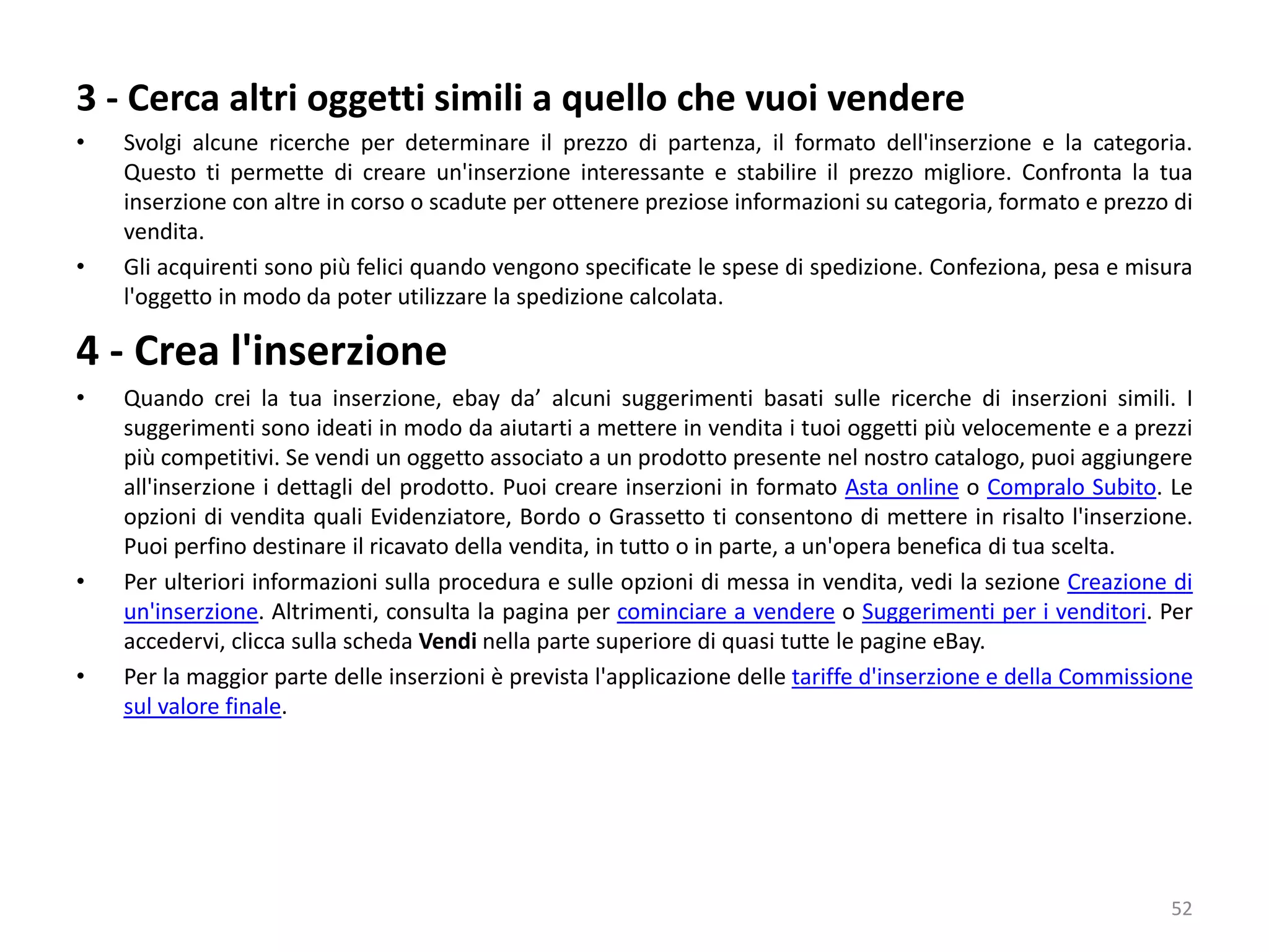 3 - Cerca altri oggetti simili a quello che vuoi vendere
• Svolgi alcune ricerche per determinare il prezzo di partenza, il formato dell'inserzione e la categoria.
Questo ti permette di creare un'inserzione interessante e stabilire il prezzo migliore. Confronta la tua
inserzione con altre in corso o scadute per ottenere preziose informazioni su categoria, formato e prezzo di
vendita.
• Gli acquirenti sono più felici quando vengono specificate le spese di spedizione. Confeziona, pesa e misura
l'oggetto in modo da poter utilizzare la spedizione calcolata.
4 - Crea l'inserzione
• Quando crei la tua inserzione, ebay da’ alcuni suggerimenti basati sulle ricerche di inserzioni simili. I
suggerimenti sono ideati in modo da aiutarti a mettere in vendita i tuoi oggetti più velocemente e a prezzi
più competitivi. Se vendi un oggetto associato a un prodotto presente nel nostro catalogo, puoi aggiungere
all'inserzione i dettagli del prodotto. Puoi creare inserzioni in formato Asta online o Compralo Subito. Le
opzioni di vendita quali Evidenziatore, Bordo o Grassetto ti consentono di mettere in risalto l'inserzione.
Puoi perfino destinare il ricavato della vendita, in tutto o in parte, a un'opera benefica di tua scelta.
• Per ulteriori informazioni sulla procedura e sulle opzioni di messa in vendita, vedi la sezione Creazione di
un'inserzione. Altrimenti, consulta la pagina per cominciare a vendere o Suggerimenti per i venditori. Per
accedervi, clicca sulla scheda Vendi nella parte superiore di quasi tutte le pagine eBay.
• Per la maggior parte delle inserzioni è prevista l'applicazione delle tariffe d'inserzione e della Commissione
sul valore finale.
52
 