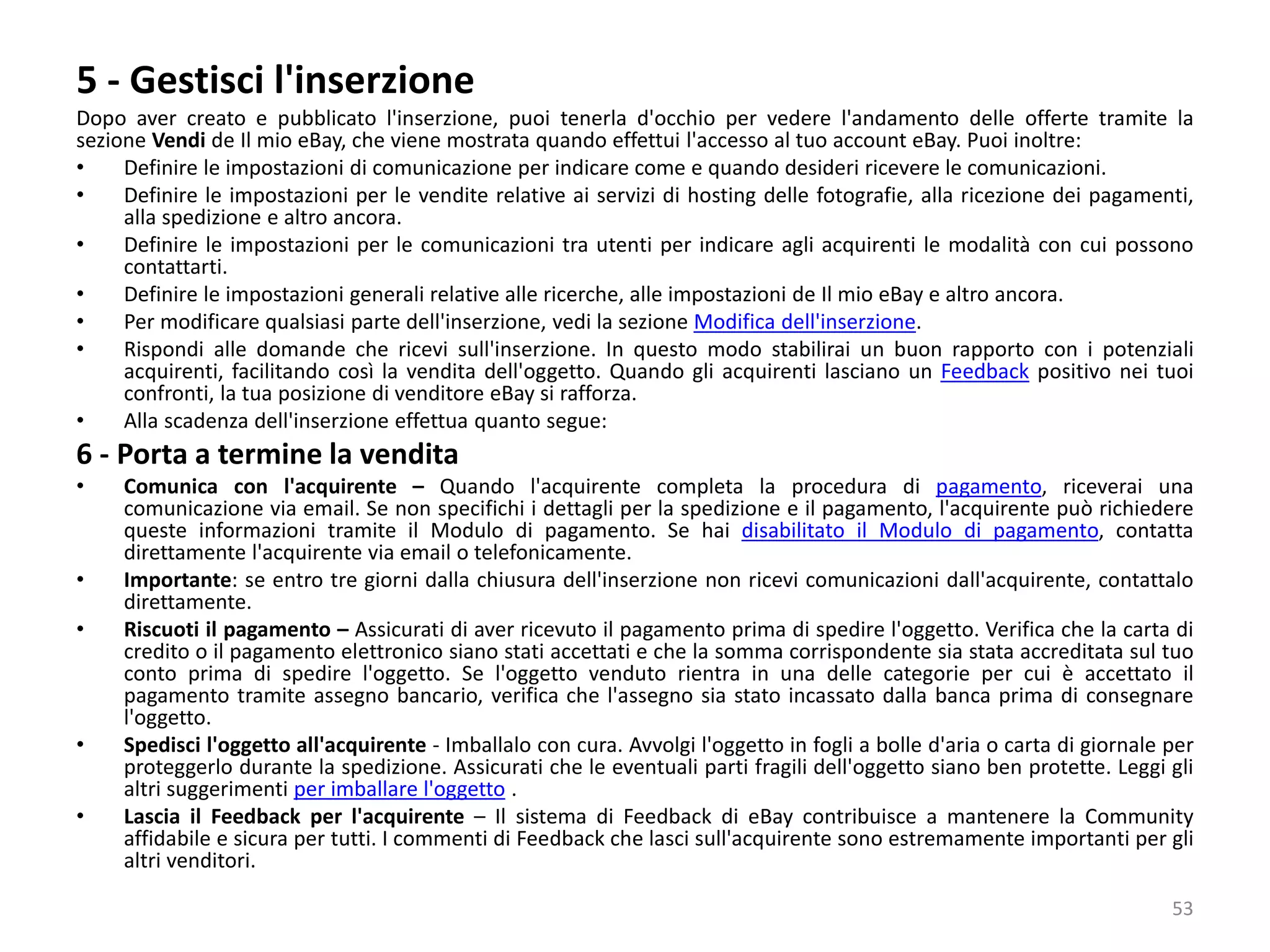 5 - Gestisci l'inserzione
Dopo aver creato e pubblicato l'inserzione, puoi tenerla d'occhio per vedere l'andamento delle offerte tramite la
sezione Vendi de Il mio eBay, che viene mostrata quando effettui l'accesso al tuo account eBay. Puoi inoltre:
• Definire le impostazioni di comunicazione per indicare come e quando desideri ricevere le comunicazioni.
• Definire le impostazioni per le vendite relative ai servizi di hosting delle fotografie, alla ricezione dei pagamenti,
alla spedizione e altro ancora.
• Definire le impostazioni per le comunicazioni tra utenti per indicare agli acquirenti le modalità con cui possono
contattarti.
• Definire le impostazioni generali relative alle ricerche, alle impostazioni de Il mio eBay e altro ancora.
• Per modificare qualsiasi parte dell'inserzione, vedi la sezione Modifica dell'inserzione.
• Rispondi alle domande che ricevi sull'inserzione. In questo modo stabilirai un buon rapporto con i potenziali
acquirenti, facilitando così la vendita dell'oggetto. Quando gli acquirenti lasciano un Feedback positivo nei tuoi
confronti, la tua posizione di venditore eBay si rafforza.
• Alla scadenza dell'inserzione effettua quanto segue:
6 - Porta a termine la vendita
• Comunica con l'acquirente – Quando l'acquirente completa la procedura di pagamento, riceverai una
comunicazione via email. Se non specifichi i dettagli per la spedizione e il pagamento, l'acquirente può richiedere
queste informazioni tramite il Modulo di pagamento. Se hai disabilitato il Modulo di pagamento, contatta
direttamente l'acquirente via email o telefonicamente.
• Importante: se entro tre giorni dalla chiusura dell'inserzione non ricevi comunicazioni dall'acquirente, contattalo
direttamente.
• Riscuoti il pagamento – Assicurati di aver ricevuto il pagamento prima di spedire l'oggetto. Verifica che la carta di
credito o il pagamento elettronico siano stati accettati e che la somma corrispondente sia stata accreditata sul tuo
conto prima di spedire l'oggetto. Se l'oggetto venduto rientra in una delle categorie per cui è accettato il
pagamento tramite assegno bancario, verifica che l'assegno sia stato incassato dalla banca prima di consegnare
l'oggetto.
• Spedisci l'oggetto all'acquirente - Imballalo con cura. Avvolgi l'oggetto in fogli a bolle d'aria o carta di giornale per
proteggerlo durante la spedizione. Assicurati che le eventuali parti fragili dell'oggetto siano ben protette. Leggi gli
altri suggerimenti per imballare l'oggetto .
• Lascia il Feedback per l'acquirente – Il sistema di Feedback di eBay contribuisce a mantenere la Community
affidabile e sicura per tutti. I commenti di Feedback che lasci sull'acquirente sono estremamente importanti per gli
altri venditori.
53
 