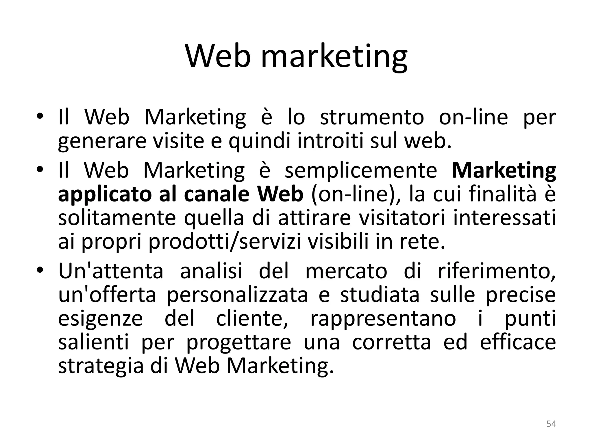 Web marketing
• Il Web Marketing è lo strumento on-line per
generare visite e quindi introiti sul web.
• Il Web Marketing è semplicemente Marketing
applicato al canale Web (on-line), la cui finalità è
solitamente quella di attirare visitatori interessati
ai propri prodotti/servizi visibili in rete.
• Un'attenta analisi del mercato di riferimento,
un'offerta personalizzata e studiata sulle precise
esigenze del cliente, rappresentano i punti
salienti per progettare una corretta ed efficace
strategia di Web Marketing.
54
 