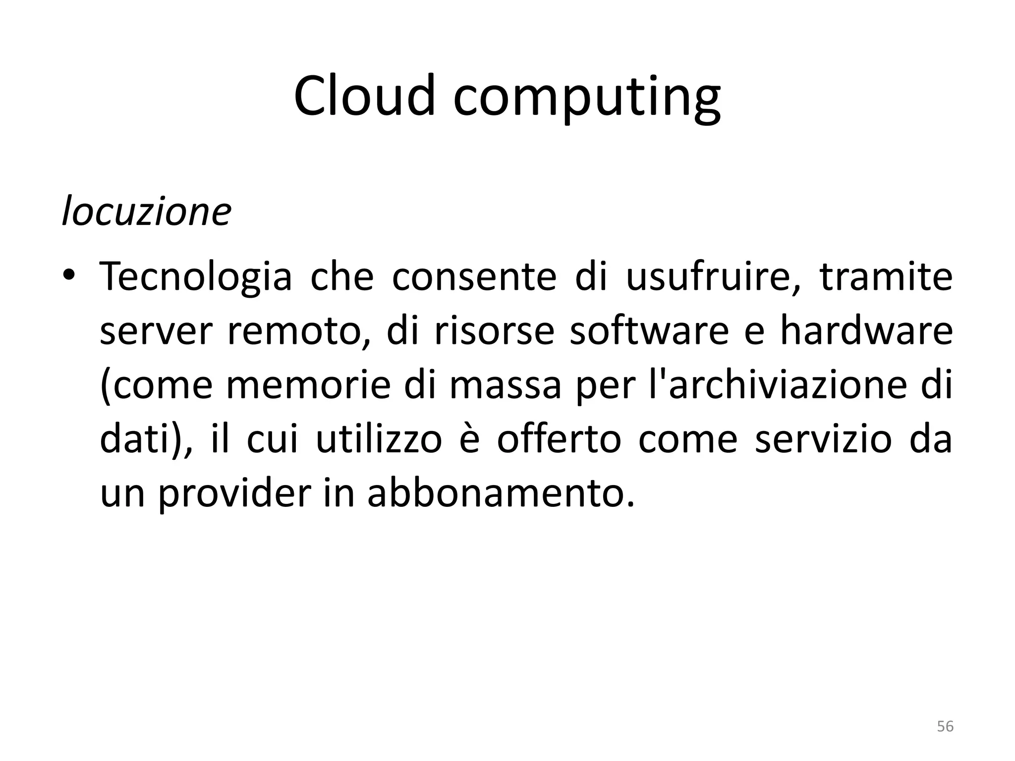 Cloud computing
locuzione
• Tecnologia che consente di usufruire, tramite
server remoto, di risorse software e hardware
(come memorie di massa per l'archiviazione di
dati), il cui utilizzo è offerto come servizio da
un provider in abbonamento.
56
 
