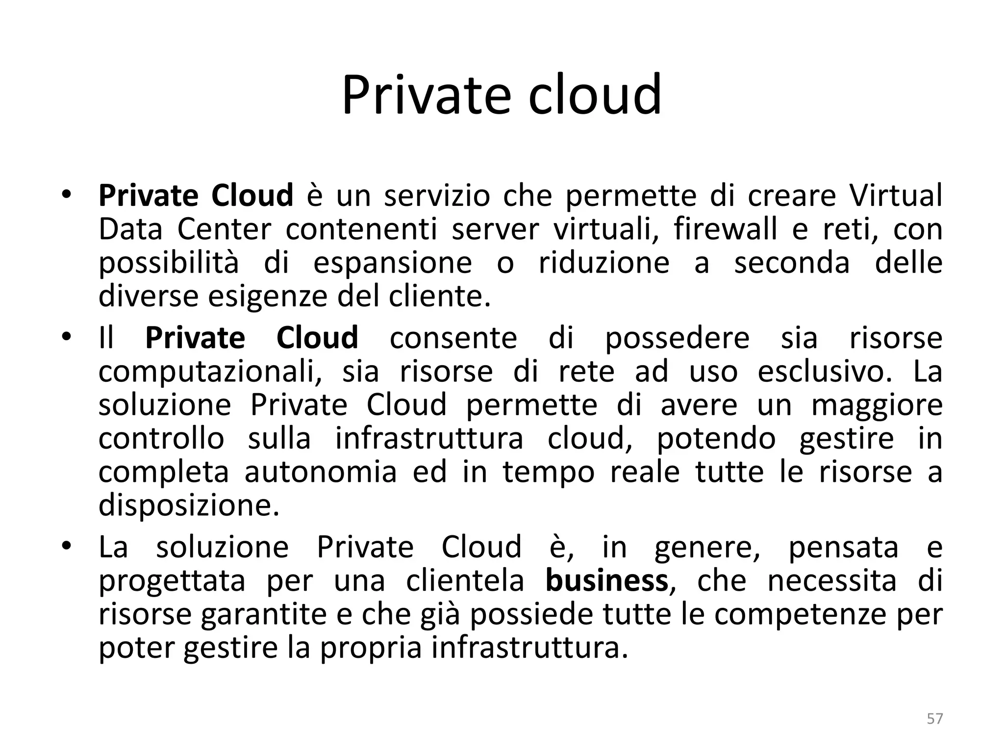 Private cloud
• Private Cloud è un servizio che permette di creare Virtual
Data Center contenenti server virtuali, firewall e reti, con
possibilità di espansione o riduzione a seconda delle
diverse esigenze del cliente.
• Il Private Cloud consente di possedere sia risorse
computazionali, sia risorse di rete ad uso esclusivo. La
soluzione Private Cloud permette di avere un maggiore
controllo sulla infrastruttura cloud, potendo gestire in
completa autonomia ed in tempo reale tutte le risorse a
disposizione.
• La soluzione Private Cloud è, in genere, pensata e
progettata per una clientela business, che necessita di
risorse garantite e che già possiede tutte le competenze per
poter gestire la propria infrastruttura.
57
 