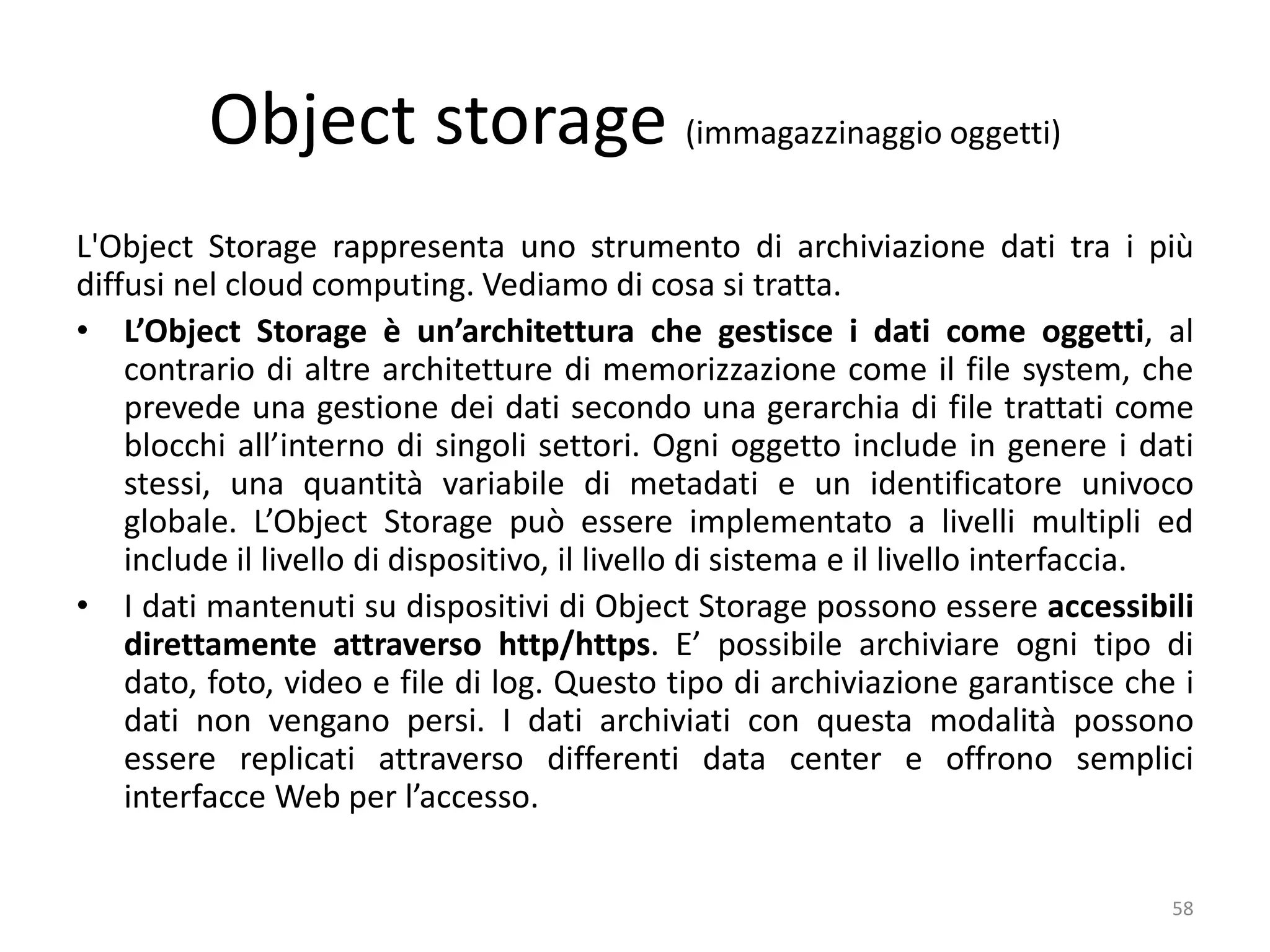 Object storage (immagazzinaggio oggetti)
L'Object Storage rappresenta uno strumento di archiviazione dati tra i più
diffusi nel cloud computing. Vediamo di cosa si tratta.
• L’Object Storage è un’architettura che gestisce i dati come oggetti, al
contrario di altre architetture di memorizzazione come il file system, che
prevede una gestione dei dati secondo una gerarchia di file trattati come
blocchi all’interno di singoli settori. Ogni oggetto include in genere i dati
stessi, una quantità variabile di metadati e un identificatore univoco
globale. L’Object Storage può essere implementato a livelli multipli ed
include il livello di dispositivo, il livello di sistema e il livello interfaccia.
• I dati mantenuti su dispositivi di Object Storage possono essere accessibili
direttamente attraverso http/https. E’ possibile archiviare ogni tipo di
dato, foto, video e file di log. Questo tipo di archiviazione garantisce che i
dati non vengano persi. I dati archiviati con questa modalità possono
essere replicati attraverso differenti data center e offrono semplici
interfacce Web per l’accesso.
58
 